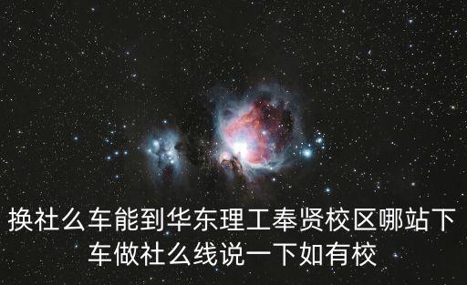 換社么車能到華東理工奉賢校區哪站下車做社么線說一下如有校