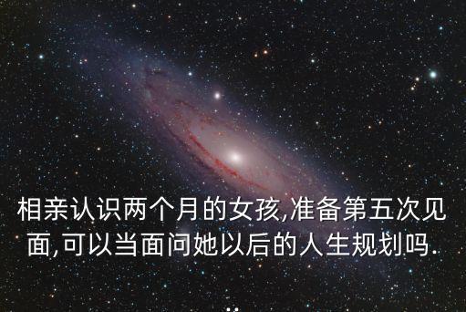 相親認識兩個月的女孩,準備第五次見面,可以當面問她以后的人生規(guī)劃嗎...