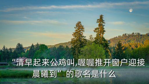 “清早起來公雞叫,喔喔推開窗戶迎接晨曦到”的歌名是什么