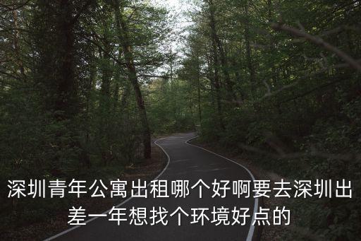 深圳青年公寓出租哪個好啊要去深圳出差一年想找個環境好點的