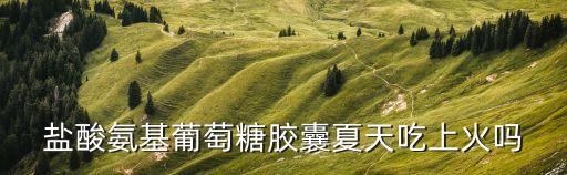 鹽酸氨基葡萄糖膠囊夏天吃上火嗎