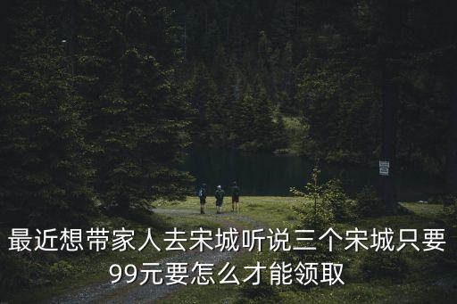 最近想帶家人去宋城聽說三個宋城只要99元要怎么才能領取
