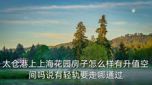 太倉港上上海花園房子怎么樣有升值空間嗎說有輕軌要走哪通過