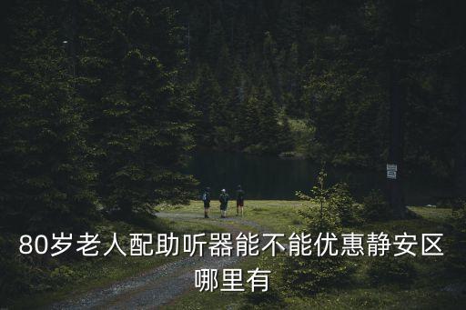 80歲老人配助聽器能不能優(yōu)惠靜安區(qū)哪里有