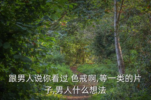 跟男人說你看過 色戒啊,等一類的片子,男人什么想法