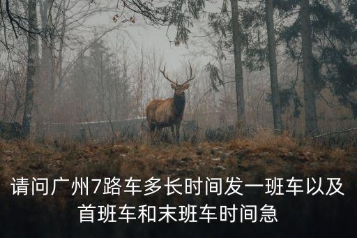 廣州7號車末班車幾點發車，請問廣州7路車多長時間發一班車以及首班車和末班車時間急