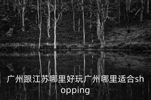 廣州跟江蘇哪里好玩廣州哪里適合shopping