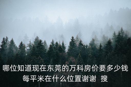 哪位知道現(xiàn)在東莞的萬科房價要多少錢每平米在什么位置謝謝  搜