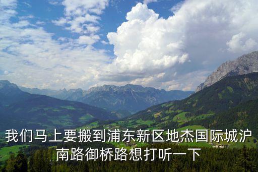 我們馬上要搬到浦東新區(qū)地杰國際城滬南路御橋路想打聽一下