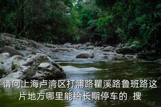 上海市盧灣公證處可以停車嗎，請(qǐng)問上海盧灣區(qū)打浦路瞿溪路魯班路這片地方哪里能給長(zhǎng)期停車的  搜