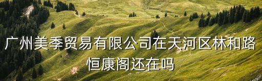 廣州美季貿(mào)易有限公司在天河區(qū)林和路恒康閣還在嗎