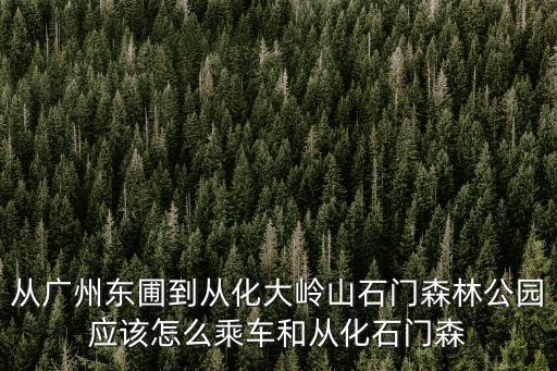 從廣州東圃到從化大嶺山石門森林公園應該怎么乘車和從化石門森