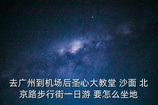 去廣州到機場后圣心大教堂 沙面 北京路步行街一日游 要怎么坐地