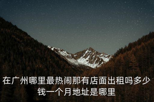 在廣州哪里最熱鬧那有店面出租嗎多少錢一個月地址是哪里