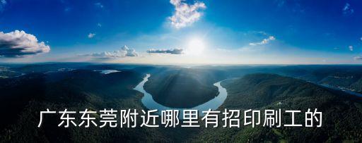廣東東莞附近哪里有招印刷工的