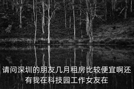 請問深圳的朋友幾月租房比較便宜啊還有我在科技園工作女友在