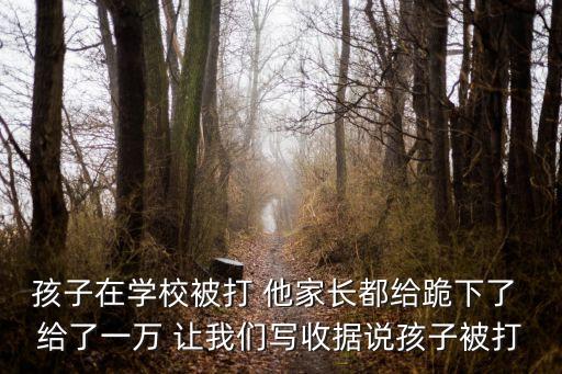 孩子在學校被打 他家長都給跪下了 給了一萬 讓我們寫收據說孩子被打