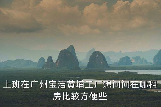 上班在廣州寶潔黃埔工廠想問問在哪租房比較方便些