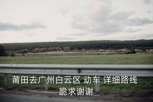 莆田去廣州白云區(qū) 動(dòng)車 詳細(xì)路線 跪求謝謝
