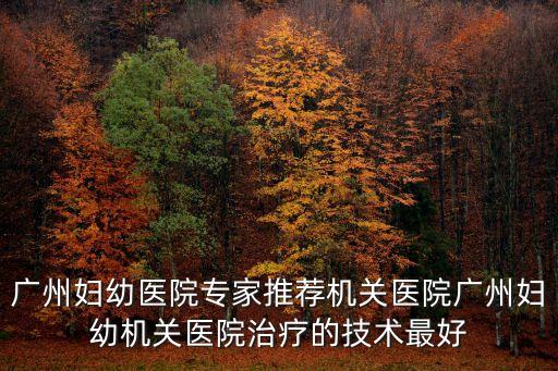 廣州婦幼趙霞，廣州婦幼醫(yī)院專家推薦機(jī)關(guān)醫(yī)院廣州婦幼機(jī)關(guān)醫(yī)院治療的技術(shù)最好