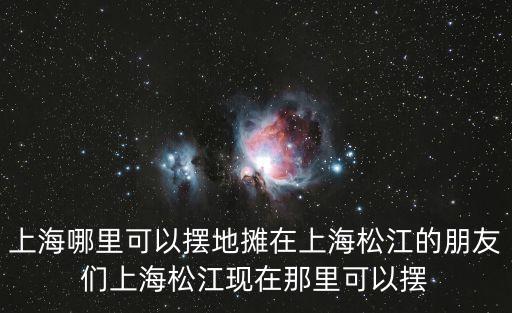 上海哪里可以擺地攤在上海松江的朋友們上海松江現在那里可以擺