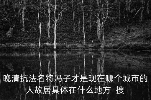 晚清抗法名將馮子才是現在哪個城市的人故居具體在什么地方  搜