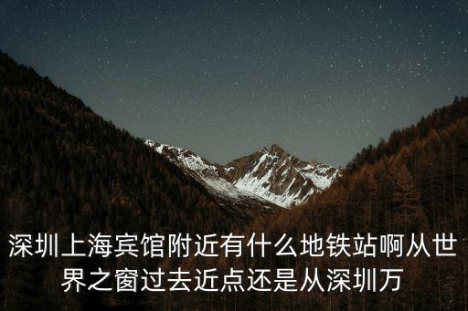 深圳上海賓館地鐵出口，深圳上海賓館附近有什么地鐵站啊從世界之窗過去近點(diǎn)還是從深圳萬
