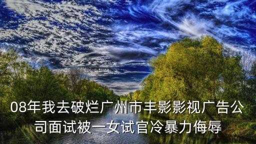 08年我去破爛廣州市豐影影視廣告公司面試被一女試官冷暴力侮辱