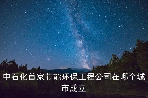 中石化首家節(jié)能環(huán)保工程公司在哪個城市成立