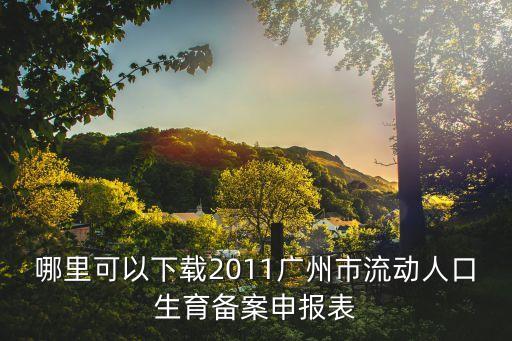 廣州 異地生育 備案表，哪里可以下載2011廣州市流動人口生育備案申報表