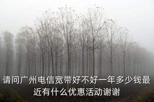 請問廣州電信寬帶好不好一年多少錢最近有什么優惠活動謝謝