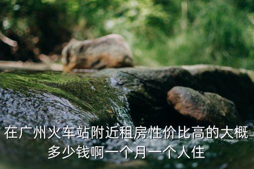 在廣州火車站附近租房性價比高的大概多少錢啊一個月一個人住