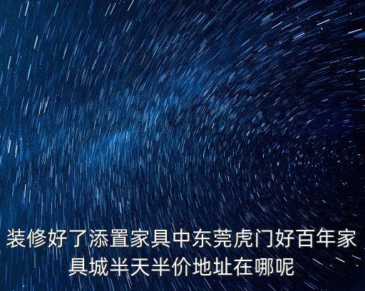 裝修好了添置家具中東莞虎門好百年家具城半天半價地址在哪呢