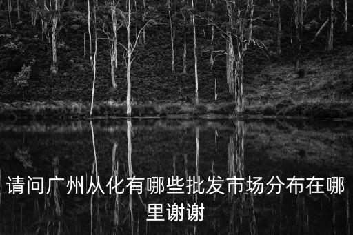 請問廣州從化有哪些批發市場分布在哪里謝謝