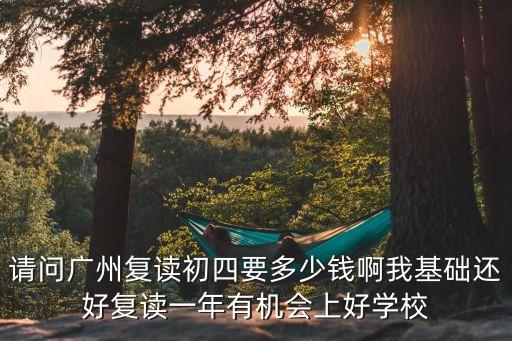 廣州明師中四復讀學費，請問廣州復讀初四要多少錢啊我基礎還好復讀一年有機會上好學校