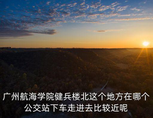 廣州航海學院健兵樓北這個地方在哪個公交站下車走進去比較近呢
