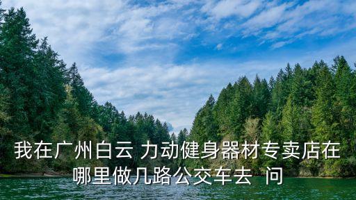 我在廣州白云 力動健身器材專賣店在哪里做幾路公交車去  問