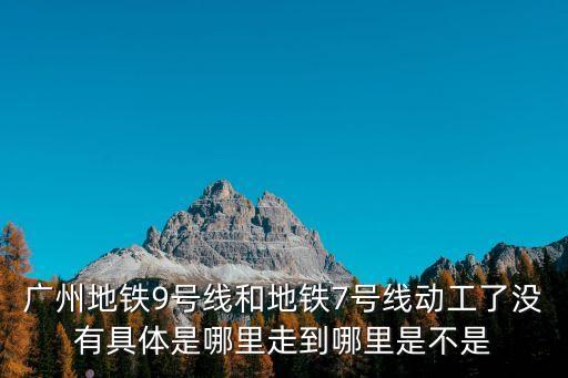 廣州地鐵9號線和地鐵7號線動工了沒有具體是哪里走到哪里是不是