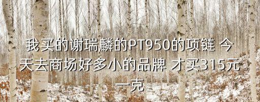 我買的謝瑞麟的PT950的項鏈 今天去商場好多小的品牌 才買315元一克
