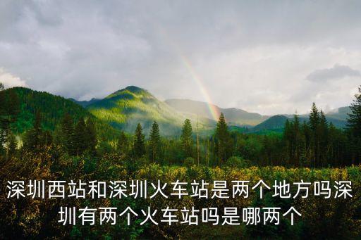 深圳西站和深圳火車站是兩個地方嗎深圳有兩個火車站嗎是哪兩個