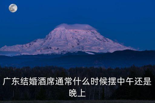 廣州是不是中午擺宴席，廣東結婚酒席通常什么時候擺中午還是晚上