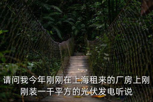 上海市7月后裝的光伏，請問我今年剛剛在上海租來的廠房上剛剛裝一千平方的光伏發電聽說
