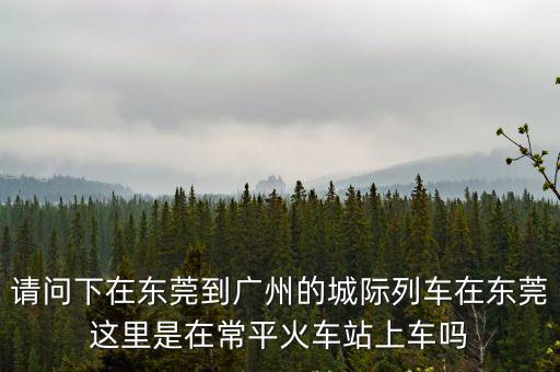 請問下在東莞到廣州的城際列車在東莞這里是在常平火車站上車嗎