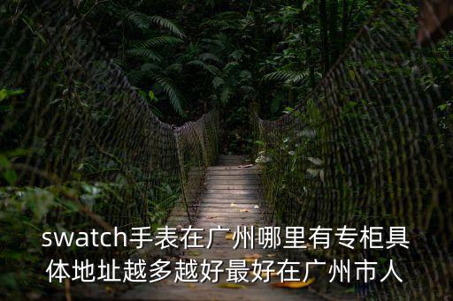 swatch手表在廣州哪里有專柜具體地址越多越好最好在廣州市人