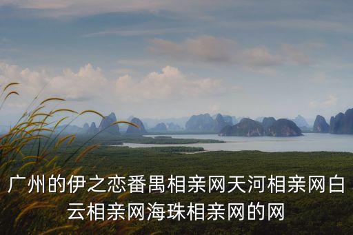 廣州的伊之戀番禺相親網(wǎng)天河相親網(wǎng)白云相親網(wǎng)海珠相親網(wǎng)的網(wǎng)