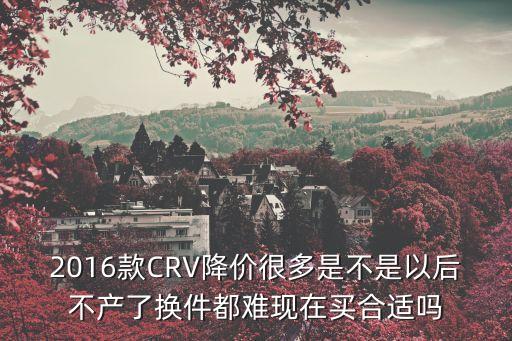 2016款CRV降價很多是不是以后不產了換件都難現在買合適嗎