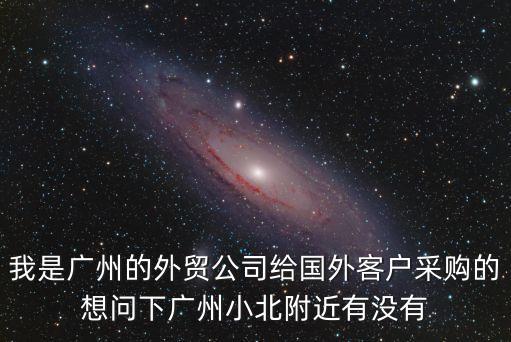 我是廣州的外貿公司給國外客戶采購的想問下廣州小北附近有沒有