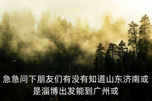 急急問下朋友們有沒有知道山東濟南或是淄博出發(fā)能到廣州或