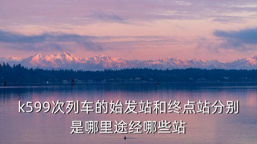 k599次列車的始發(fā)站和終點(diǎn)站分別是哪里途經(jīng)哪些站