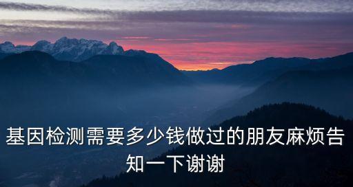 基因檢測需要多少錢做過的朋友麻煩告知一下謝謝